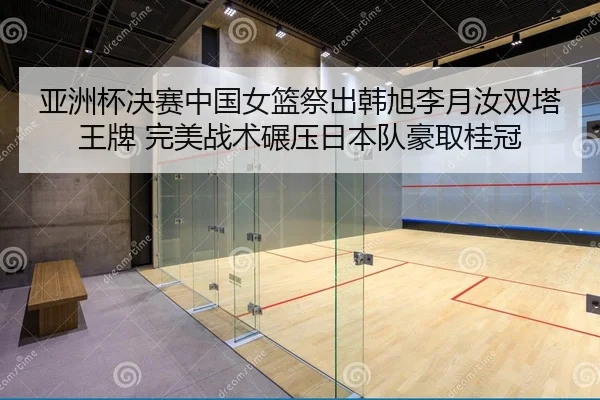 亚洲杯决赛中国女篮祭出韩旭李月汝双塔王牌 完美战术碾压日本队豪取桂冠
